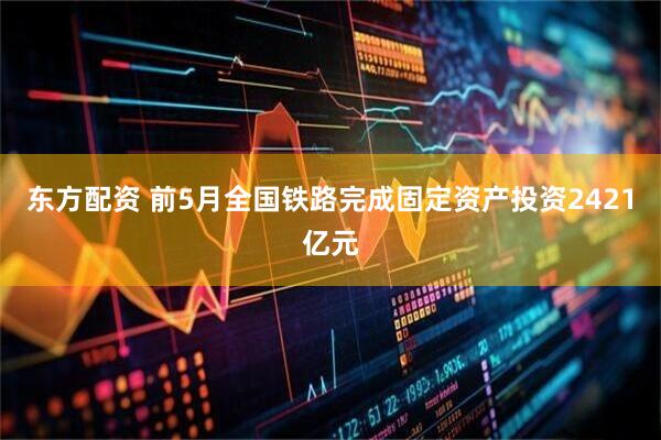 东方配资 前5月全国铁路完成固定资产投资2421亿元