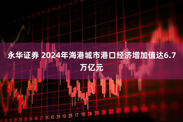 永华证券 2024年海港城市港口经济增加值达6.7万亿元
