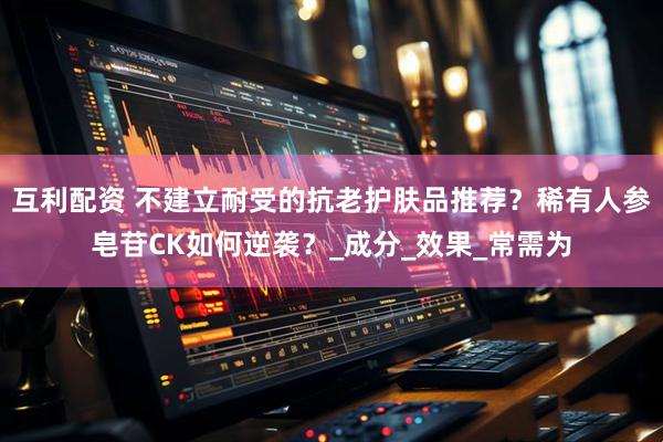 互利配资 不建立耐受的抗老护肤品推荐？稀有人参皂苷CK如何逆袭？_成分_效果_常需为