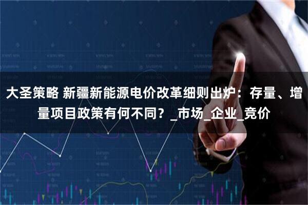 大圣策略 新疆新能源电价改革细则出炉：存量、增量项目政策有何不同？_市场_企业_竞价