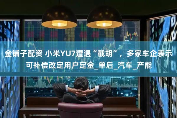 金铺子配资 小米YU7遭遇“截胡”，多家车企表示可补偿改定用户定金_单后_汽车_产能