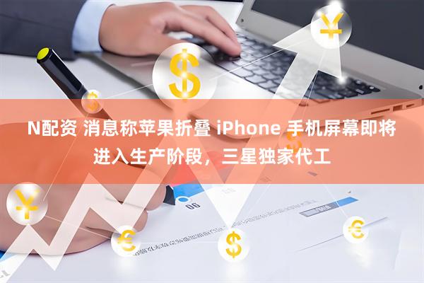 N配资 消息称苹果折叠 iPhone 手机屏幕即将进入生产阶段，三星独家代工