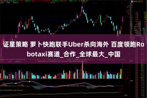 证星策略 萝卜快跑联手Uber杀向海外 百度领跑Robotaxi赛道_合作_全球最大_中国