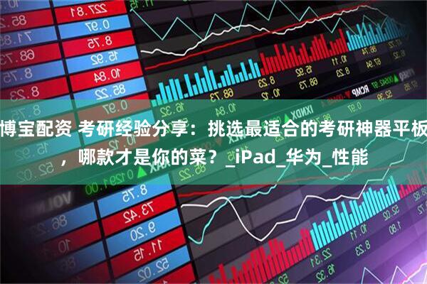 博宝配资 考研经验分享：挑选最适合的考研神器平板，哪款才是你的菜？_iPad_华为_性能