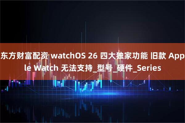 东方财富配资 watchOS 26 四大独家功能 旧款 Apple Watch 无法支持_型号_硬件_Series