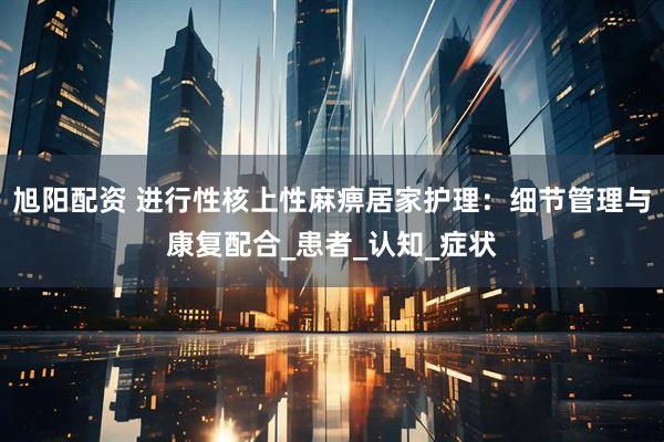 旭阳配资 进行性核上性麻痹居家护理：细节管理与康复配合_患者_认知_症状