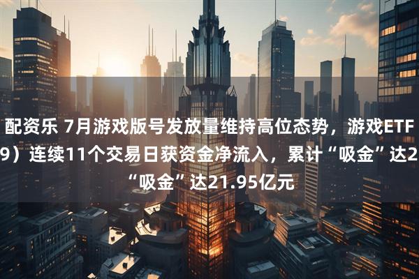 配资乐 7月游戏版号发放量维持高位态势，游戏ETF（159869）连续11个交易日获资金净流入，累计“吸金”达21.95亿元