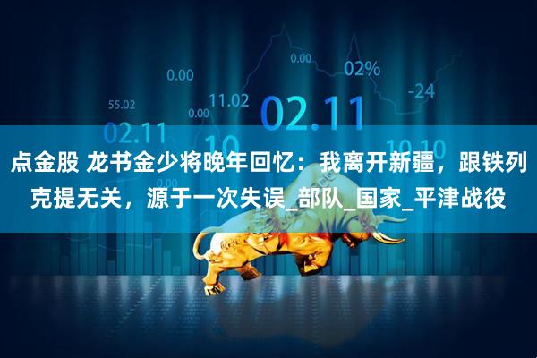 点金股 龙书金少将晚年回忆：我离开新疆，跟铁列克提无关，源于一次失误_部队_国家_平津战役