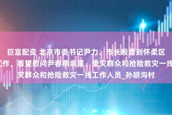 巨富配资 北京市委书记尹力、市长殷勇到怀柔区检查灾后恢复重建工作，看望慰问尹春燕亲属、受灾群众和抢险救灾一线工作人员_孙胡沟村