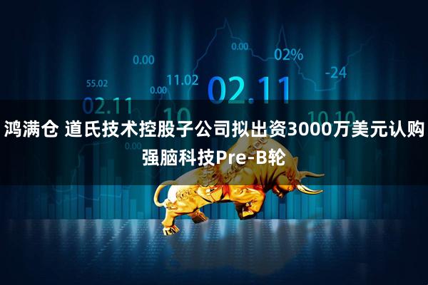 鸿满仓 道氏技术控股子公司拟出资3000万美元认购强脑科技Pre-B轮