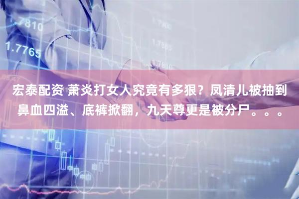 宏泰配资 萧炎打女人究竟有多狠？凤清儿被抽到鼻血四溢、底裤掀翻，九天尊更是被分尸。。。