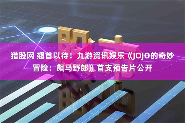 猎股网 翘首以待！九游资讯娱乐《JOJO的奇妙冒险：飙马野郎》首支预告片公开