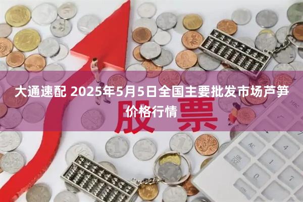 大通速配 2025年5月5日全国主要批发市场芦笋价格行情