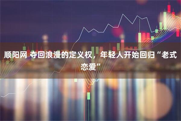 顺阳网 夺回浪漫的定义权，年轻人开始回归“老式恋爱”