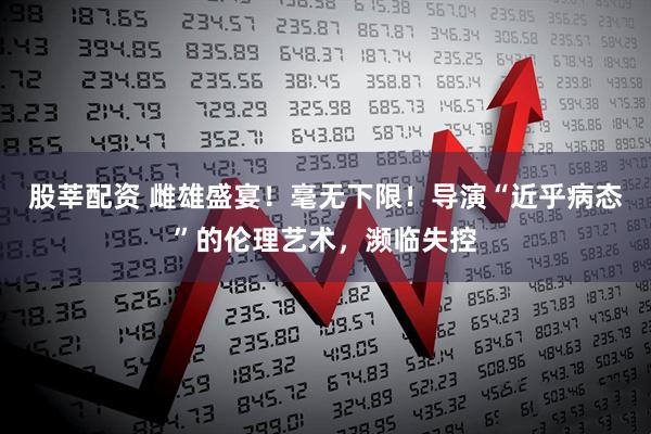 股莘配资 雌雄盛宴！毫无下限！导演“近乎病态”的伦理艺术，濒临失控