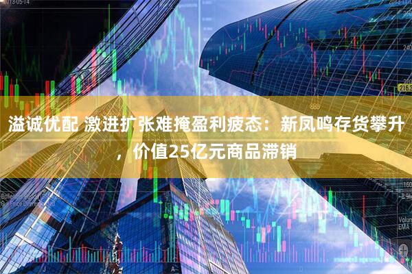 溢诚优配 激进扩张难掩盈利疲态：新凤鸣存货攀升，价值25亿元商品滞销
